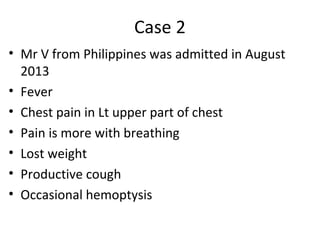 Case 2
• Mr V from Philippines was admitted in August
2013
• Fever
• Chest pain in Lt upper part of chest
• Pain is more with breathing
• Lost weight
• Productive cough
• Occasional hemoptysis
 
