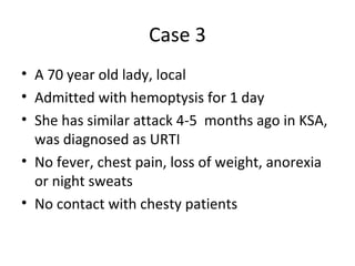 Case 3
• A 70 year old lady, local
• Admitted with hemoptysis for 1 day
• She has similar attack 4-5 months ago in KSA,
was diagnosed as URTI
• No fever, chest pain, loss of weight, anorexia
or night sweats
• No contact with chesty patients
 
