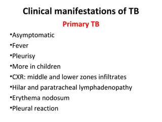 Clinical manifestations of TB
Primary TB
•Asymptomatic
•Fever
•Pleurisy
•More in children
•CXR: middle and lower zones infiltrates
•Hilar and paratracheal lymphadenopathy
•Erythema nodosum
•Pleural reaction
 