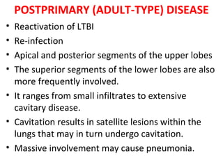 POSTPRIMARY (ADULT-TYPE) DISEASE
• Reactivation of LTBI
• Re-infection
• Apical and posterior segments of the upper lobes
• The superior segments of the lower lobes are also
more frequently involved.
• It ranges from small infiltrates to extensive
cavitary disease.
• Cavitation results in satellite lesions within the
lungs that may in turn undergo cavitation.
• Massive involvement may cause pneumonia.
 