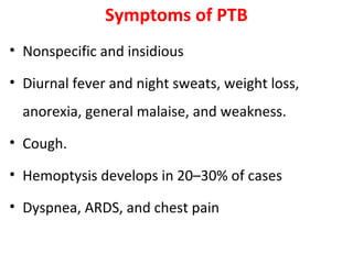 Symptoms of PTB
• Nonspecific and insidious
• Diurnal fever and night sweats, weight loss,
anorexia, general malaise, and weakness.
• Cough.
• Hemoptysis develops in 20–30% of cases
• Dyspnea, ARDS, and chest pain
 