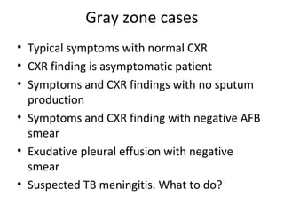 Gray zone cases
• Typical symptoms with normal CXR
• CXR finding is asymptomatic patient
• Symptoms and CXR findings with no sputum
production
• Symptoms and CXR finding with negative AFB
smear
• Exudative pleural effusion with negative
smear
• Suspected TB meningitis. What to do?
 