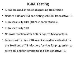 IGRA Testing
• IGRAs are used as aids in diagnosing TB infection
• Neither IGRA nor TST can distinguish LTBI from active TB.
• IGRA sensitivity 81% (100% in some studies)
• IGRA specificity 99%
• No cross reaction after BCG or non-TB Mycobacteria
• Persons with a +ve IGRA result should be evaluated for
the likelihood of TB infection, for risks for progression to
active TB, and for symptoms and signs of active TB.
 