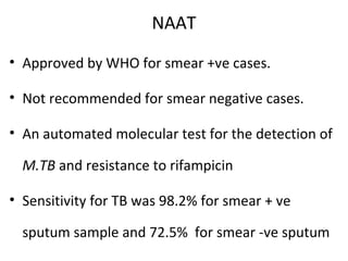 NAAT
• Approved by WHO for smear +ve cases.
• Not recommended for smear negative cases.
• An automated molecular test for the detection of
M.TB and resistance to rifampicin
• Sensitivity for TB was 98.2% for smear + ve
sputum sample and 72.5% for smear -ve sputum
 