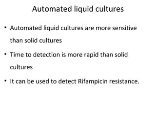 Automated liquid cultures
• Automated liquid cultures are more sensitive
than solid cultures
• Time to detection is more rapid than solid
cultures
• It can be used to detect Rifampicin resistance.
 