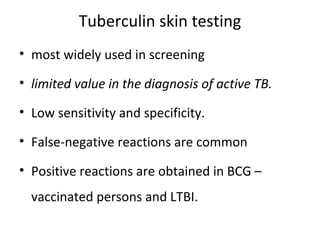 Tuberculin skin testing
• most widely used in screening
• limited value in the diagnosis of active TB.
• Low sensitivity and specificity.
• False-negative reactions are common
• Positive reactions are obtained in BCG –
vaccinated persons and LTBI.
 
