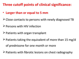 Three cutoff points of clinical significance:
• Larger than or equal to 5 mm
Close contacts to persons with newly diagnosed TB
Persons with HIV infection
Patients with organ transplant
Patients taking the equivalent of more than 15 mg/d
of prednisone for one month or more
Patients with fibrotic lesions on chest radiography
 