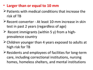 • Larger than or equal to 10 mm
Patients with medical conditions that increase the
risk of TB
Recent converter - At least 10-mm increase in skin
test in past 2 years (regardless of age)
 Recent immigrants (within 5 y) from a high-
prevalence country
Children younger than 4 years exposed to adults at
high risk for TB
Residents and employees of facilities for long-term
care, including correctional institutions, nursing
homes, homeless shelters, and mental institutions
 