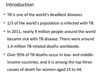 Introduction
• TB is one of the world’s deadliest diseases
• 1/3 of the world’s population is infected with TB.
• In 2011, nearly 9 million people around the world
became sick with TB disease. There were around
1.4 million TB-related deaths worldwide.
• Over 95% of TB deaths occur in low- and middle-
income countries, and it is among the top three
causes of death for women aged 15 to 44.
 
