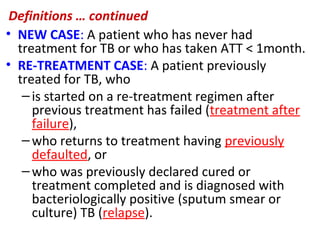 Definitions … continued
• NEW CASE: A patient who has never had
treatment for TB or who has taken ATT < 1month.
• RE-TREATMENT CASE: A patient previously
treated for TB, who
–is started on a re-treatment regimen after
previous treatment has failed (treatment after
failure),
–who returns to treatment having previously
defaulted, or
–who was previously declared cured or
treatment completed and is diagnosed with
bacteriologically positive (sputum smear or
culture) TB (relapse).
 