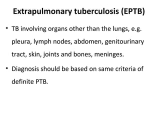 Extrapulmonary tuberculosis (EPTB)
• TB involving organs other than the lungs, e.g.
pleura, lymph nodes, abdomen, genitourinary
tract, skin, joints and bones, meninges.
• Diagnosis should be based on same criteria of
definite PTB.
 