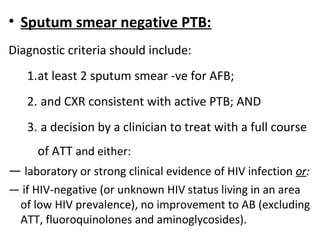 • Sputum smear negative PTB:
Diagnostic criteria should include:
1.at least 2 sputum smear -ve for AFB;
2. and CXR consistent with active PTB; AND
3. a decision by a clinician to treat with a full course
of ATT and either:
— laboratory or strong clinical evidence of HIV infection or:
— if HIV-negative (or unknown HIV status living in an area
of low HIV prevalence), no improvement to AB (excluding
ATT, fluoroquinolones and aminoglycosides).
 