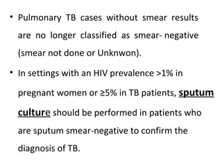 • Pulmonary TB cases without smear results
are no longer classified as smear- negative
(smear not done or Unknwon).
• In settings with an HIV prevalence >1% in
pregnant women or ≥5% in TB patients, sputum
culture should be performed in patients who
are sputum smear-negative to confirm the
diagnosis of TB.
 