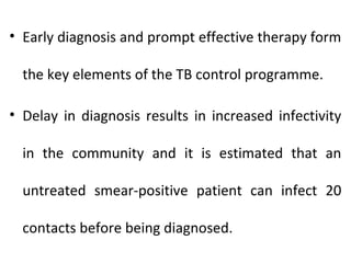 • Early diagnosis and prompt effective therapy form
the key elements of the TB control programme.
• Delay in diagnosis results in increased infectivity
in the community and it is estimated that an
untreated smear-positive patient can infect 20
contacts before being diagnosed.
 