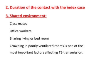 2. Duration of the contact with the index case
3. Shared environment:
Class mates
Office workers
Sharing living or bed room
Crowding in poorly ventilated rooms is one of the
most important factors affecting TB transmission.
 