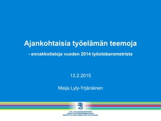 Ajankohtaisia työelämän teemoja
- ennakkotietoja vuoden 2014 työolobarometrista
13.2.2015
Maija Lyly-Yrjänäinen
 