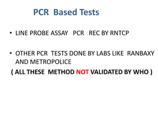 • LINE PROBE ASSAY PCR REC BY RNTCP
• OTHER PCR TESTS DONE BY LABS LIKE RANBAXY
AND METROPOLICE
( ALL THESE METHOD NOT VALIDATED BY WHO )
PCR Based Tests
 