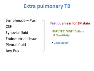 Extra pulmonary TB
Lymphnode – Pus
CSF
Synovial fluid
Endometrial tissue
Pleural fluid
Any Pus
•BACTEC MGIT Culture
& Sensitivity
• Gene Xpert
First do smear for ZN stain
 