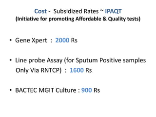 Cost - Subsidized Rates ~ IPAQT
(Initiative for promoting Affordable & Quality tests)
• Gene Xpert : 2000 Rs
• Line probe Assay (for Sputum Positive samples
Only Via RNTCP) : 1600 Rs
• BACTEC MGIT Culture : 900 Rs
 