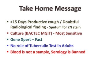  >15 Days Productive cough / Doubtful
Radiological finding - Sputum for ZN stain
 Culture (BACTEC MGIT) - Most Sensitive
 Gene Xpert – Fast
 No role of Tuberculin Test in Adults
 Blood is not a sample, Serology is Banned
 