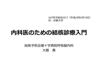 内科医のための結核診療入門
結核予防会複十字病院呼吸器内科
大藤 貴
ACP年次総会2017（平成29年6月10日）
於：京都大学
 