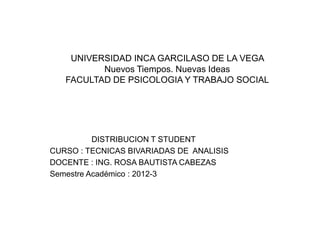 UNIVERSIDAD INCA GARCILASO DE LA VEGA
          Nuevos Tiempos. Nuevas Ideas
   FACULTAD DE PSICOLOGIA Y TRABAJO SOCIAL




          DISTRIBUCION T STUDENT
CURSO : TECNICAS BIVARIADAS DE ANALISIS
DOCENTE : ING. ROSA BAUTISTA CABEZAS
Semestre Académico : 2012-3
 