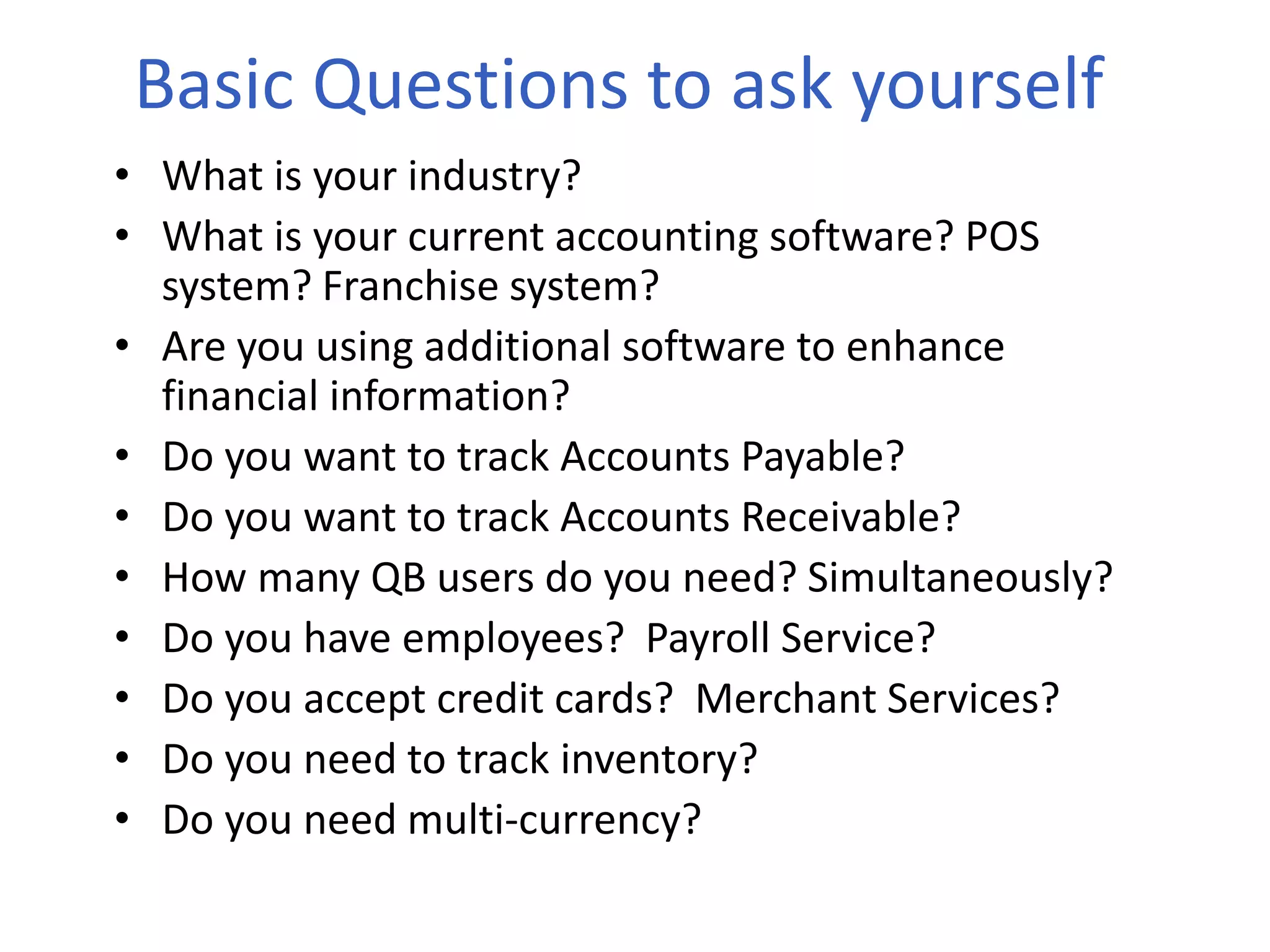 Basic Questions to ask yourself
• What is your industry?
• What is your current accounting software? POS
system? Franchise system?
• Are you using additional software to enhance
financial information?
• Do you want to track Accounts Payable?
• Do you want to track Accounts Receivable?
• How many QB users do you need? Simultaneously?
• Do you have employees? Payroll Service?
• Do you accept credit cards? Merchant Services?
• Do you need to track inventory?
• Do you need multi-currency?
 