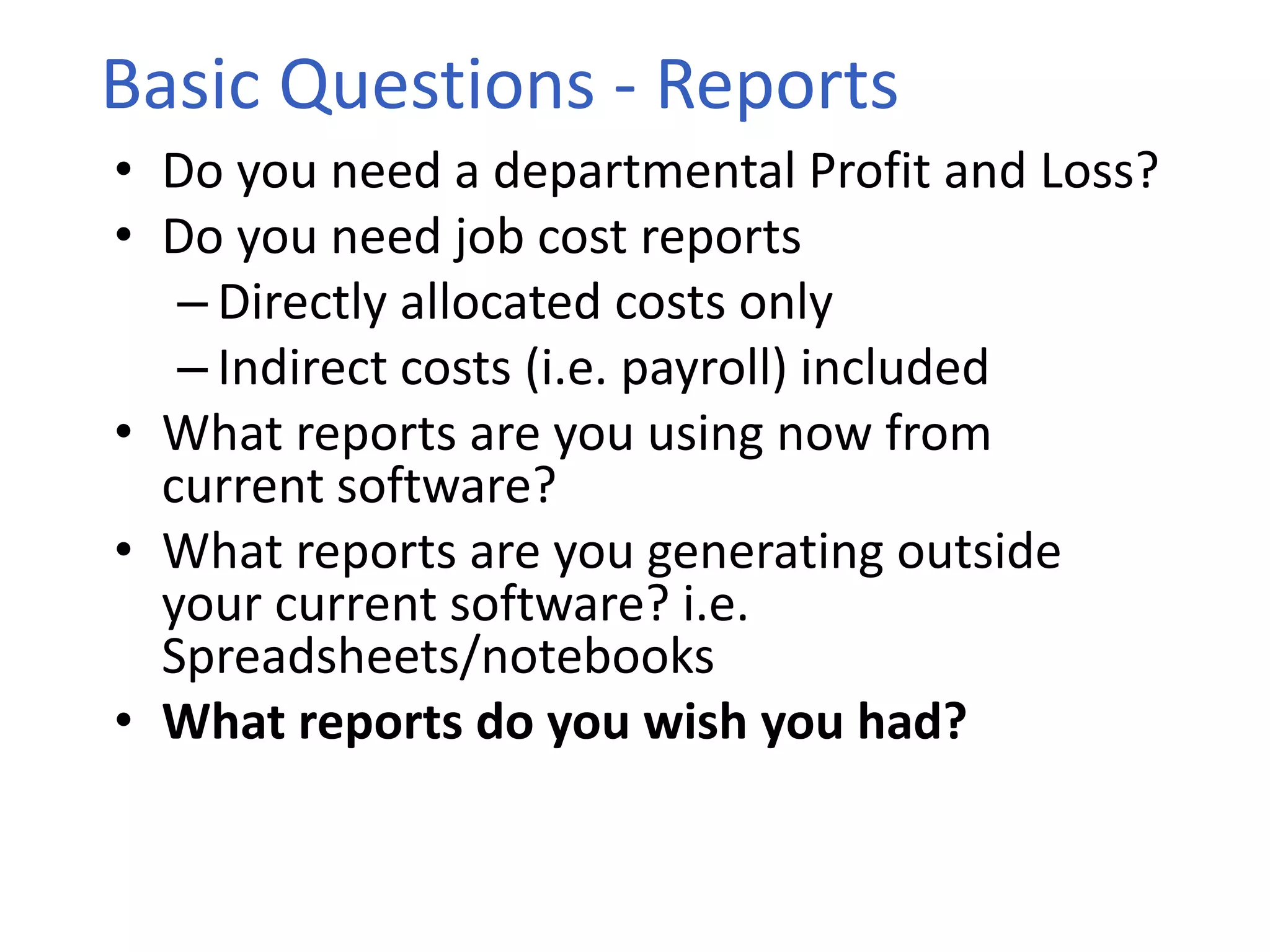 • Do you need a departmental Profit and Loss?
• Do you need job cost reports
– Directly allocated costs only
– Indirect costs (i.e. payroll) included
• What reports are you using now from
current software?
• What reports are you generating outside
your current software? i.e.
Spreadsheets/notebooks
• What reports do you wish you had?
Basic Questions - Reports
 