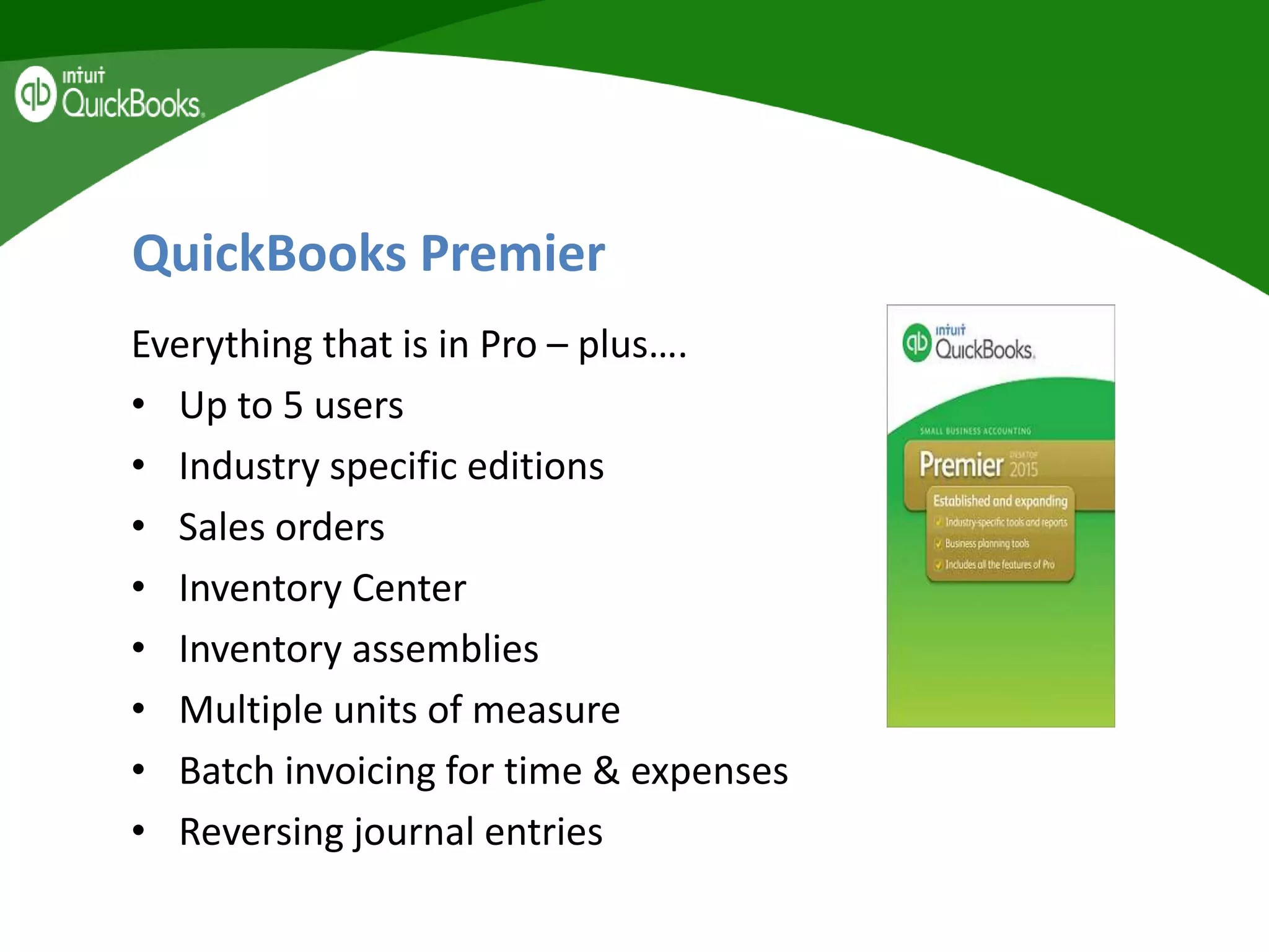 QuickBooks Premier
Everything that is in Pro – plus….
• Up to 5 users
• Industry specific editions
• Sales orders
• Inventory Center
• Inventory assemblies
• Multiple units of measure
• Batch invoicing for time & expenses
• Reversing journal entries
 