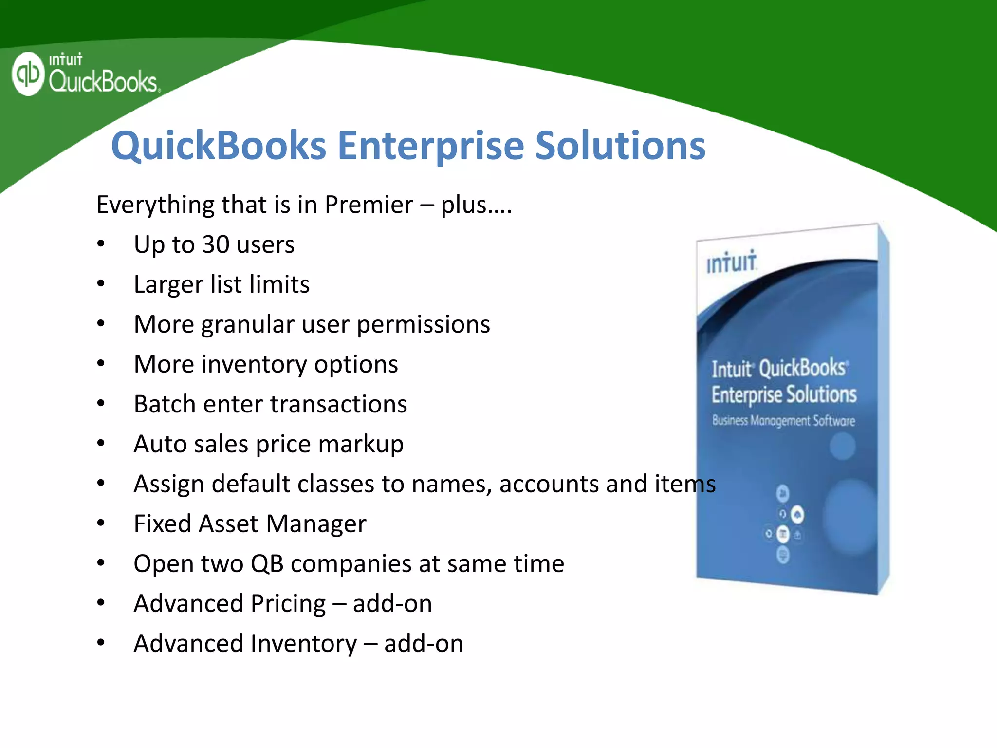 QuickBooks Enterprise Solutions
Everything that is in Premier – plus….
• Up to 30 users
• Larger list limits
• More granular user permissions
• More inventory options
• Batch enter transactions
• Auto sales price markup
• Assign default classes to names, accounts and items
• Fixed Asset Manager
• Open two QB companies at same time
• Advanced Pricing – add-on
• Advanced Inventory – add-on
 