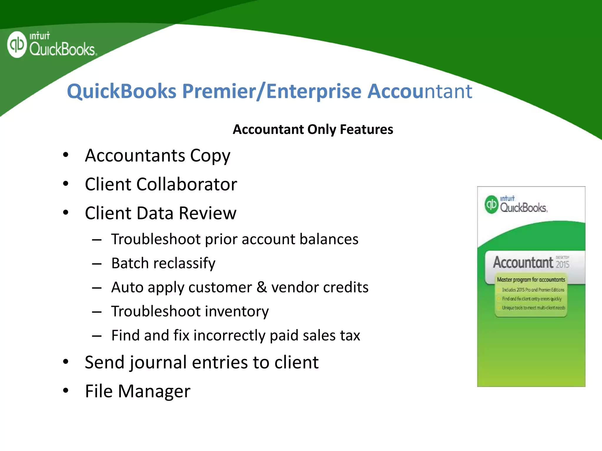 QuickBooks Premier/Enterprise Accountant
Accountant Only Features
• Accountants Copy
• Client Collaborator
• Client Data Review
– Troubleshoot prior account balances
– Batch reclassify
– Auto apply customer & vendor credits
– Troubleshoot inventory
– Find and fix incorrectly paid sales tax
• Send journal entries to client
• File Manager
 