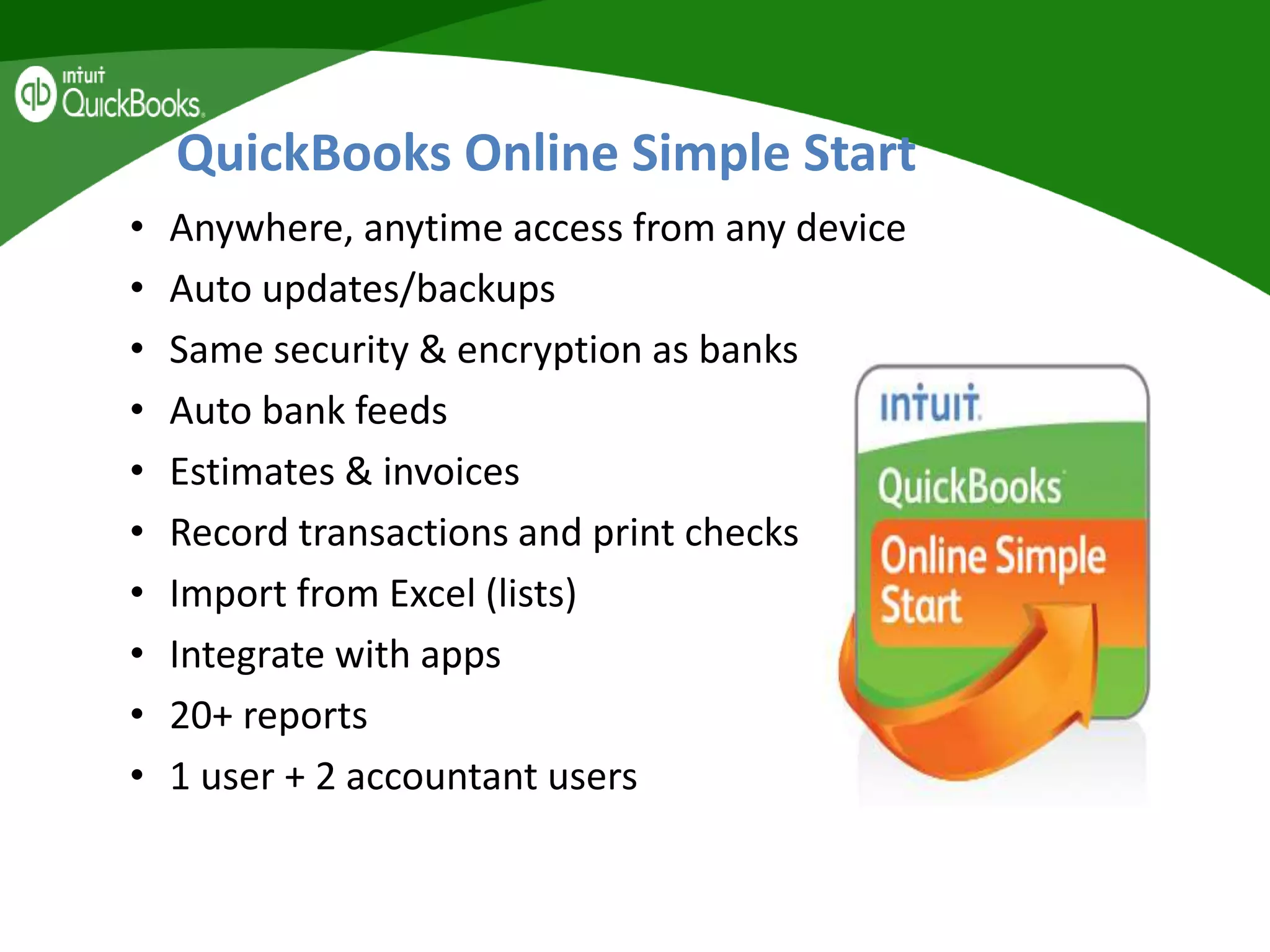 QuickBooks Online Simple Start
• Anywhere, anytime access from any device
• Auto updates/backups
• Same security & encryption as banks
• Auto bank feeds
• Estimates & invoices
• Record transactions and print checks
• Import from Excel (lists)
• Integrate with apps
• 20+ reports
• 1 user + 2 accountant users
 