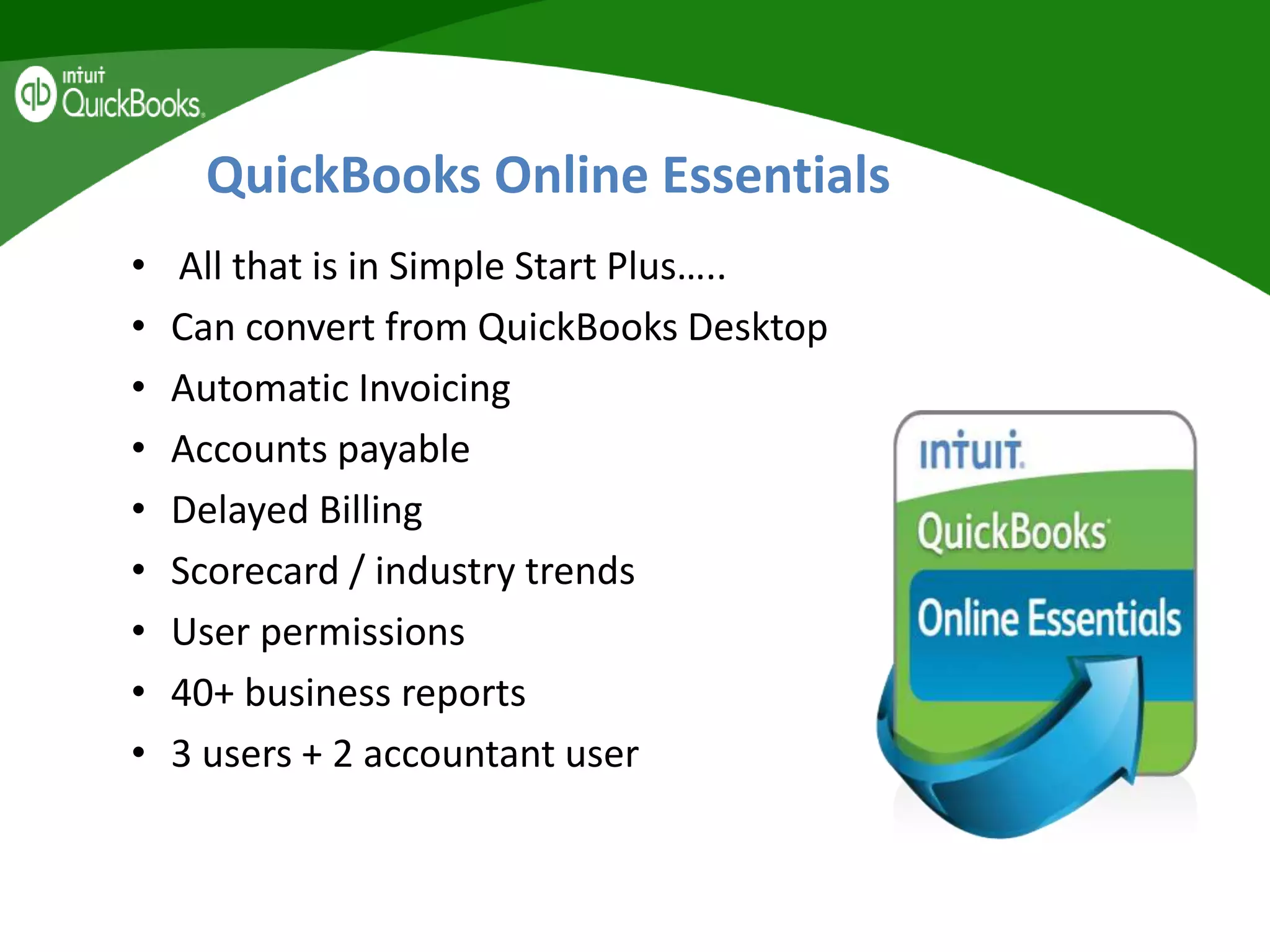 QuickBooks Online Essentials
• All that is in Simple Start Plus…..
• Can convert from QuickBooks Desktop
• Automatic Invoicing
• Accounts payable
• Delayed Billing
• Scorecard / industry trends
• User permissions
• 40+ business reports
• 3 users + 2 accountant user
 
