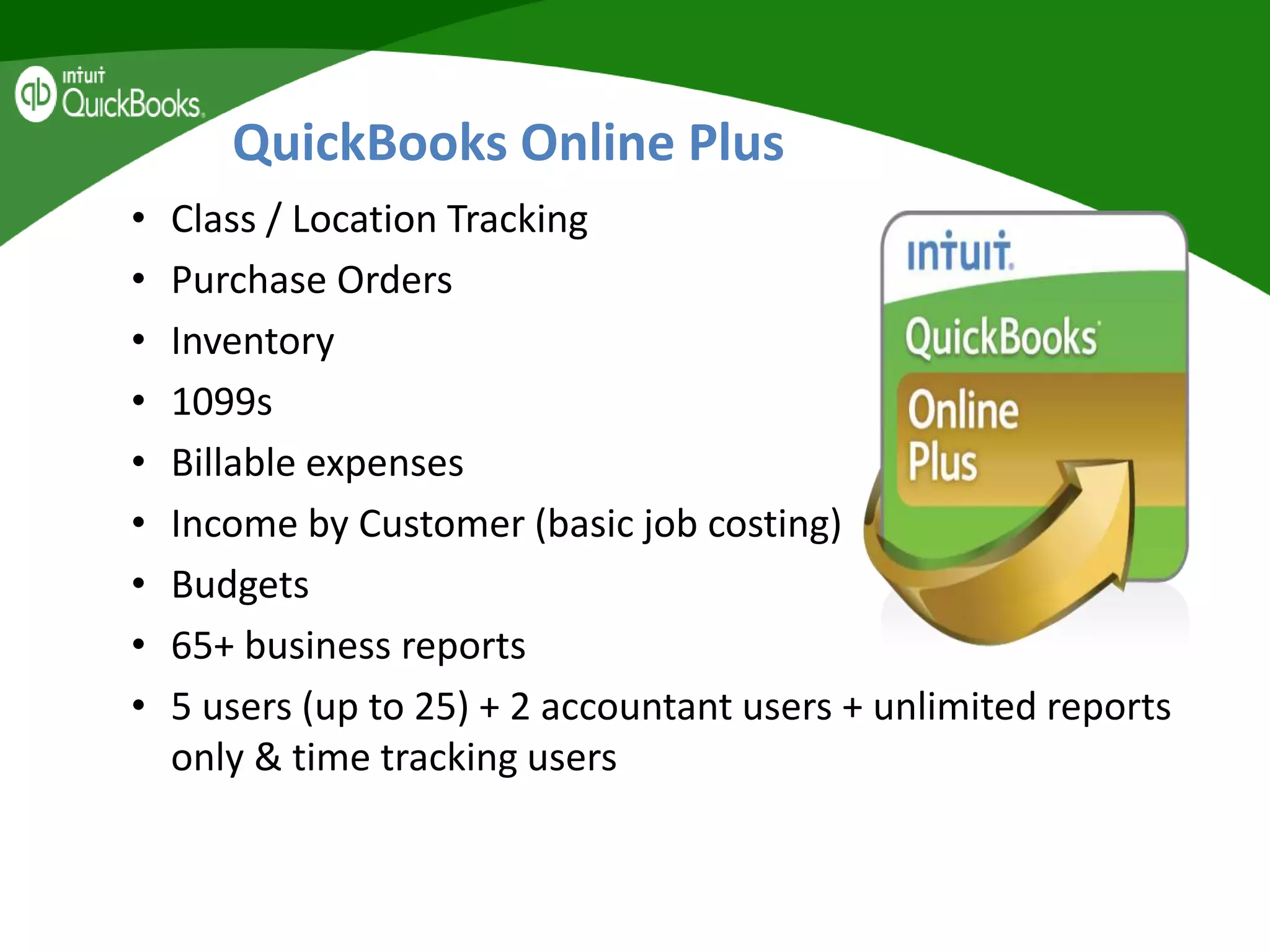 QuickBooks Online Plus
• Class / Location Tracking
• Purchase Orders
• Inventory
• 1099s
• Billable expenses
• Income by Customer (basic job costing)
• Budgets
• 65+ business reports
• 5 users (up to 25) + 2 accountant users + unlimited reports
only & time tracking users
 