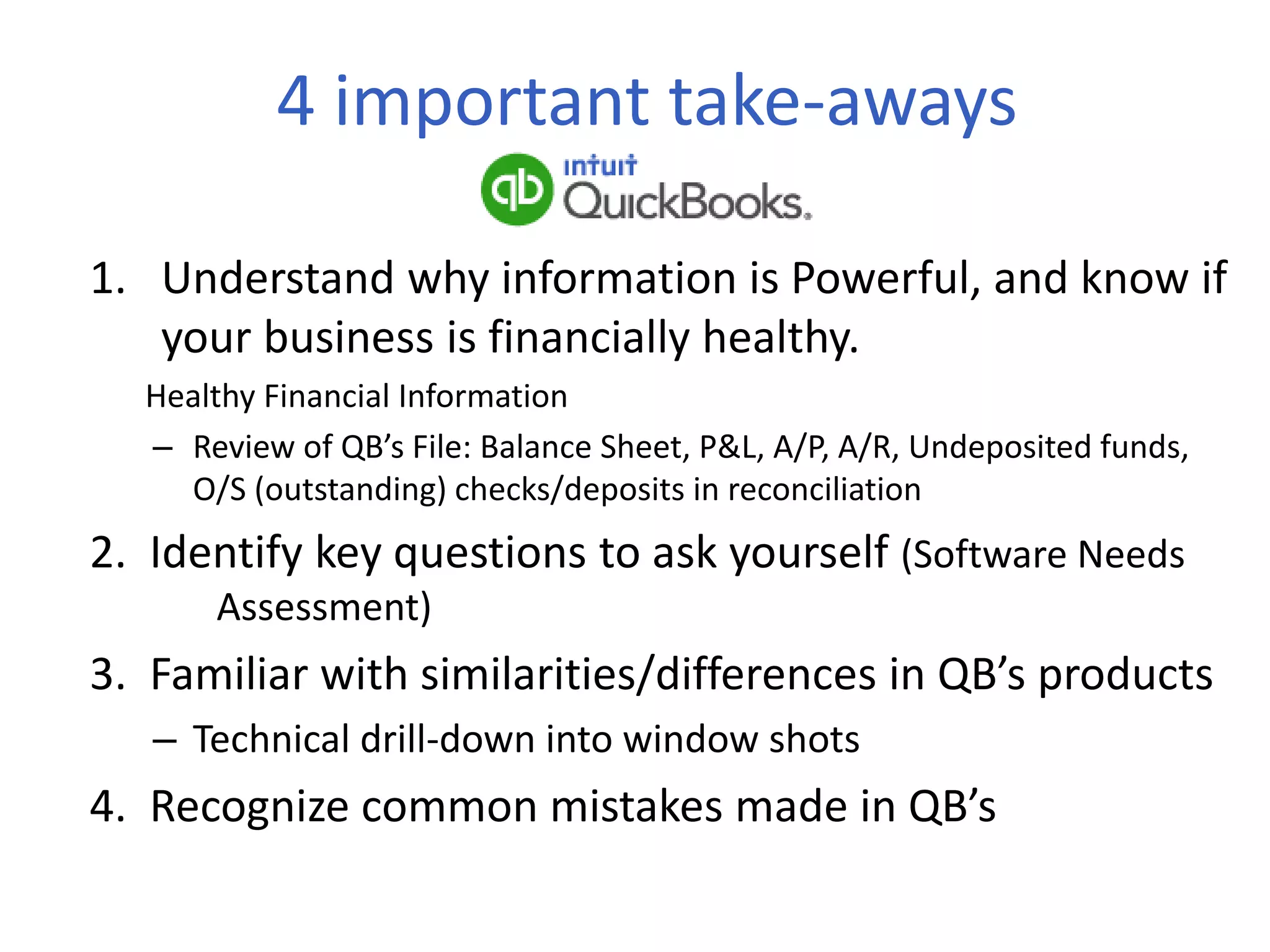 4 important take-aways
1. Understand why information is Powerful, and know if
your business is financially healthy.
Healthy Financial Information
– Review of QB’s File: Balance Sheet, P&L, A/P, A/R, Undeposited funds,
O/S (outstanding) checks/deposits in reconciliation
2. Identify key questions to ask yourself (Software Needs
Assessment)
3. Familiar with similarities/differences in QB’s products
– Technical drill-down into window shots
4. Recognize common mistakes made in QB’s
 