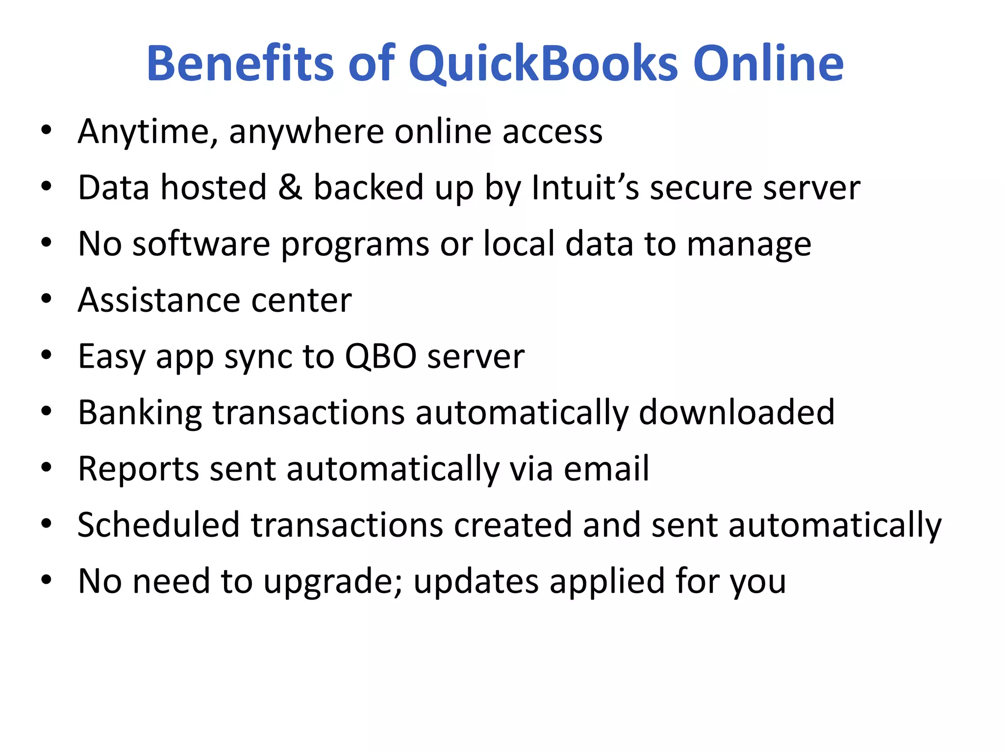 Benefits of QuickBooks Online
• Anytime, anywhere online access
• Data hosted & backed up by Intuit’s secure server
• No software programs or local data to manage
• Assistance center
• Easy app sync to QBO server
• Banking transactions automatically downloaded
• Reports sent automatically via email
• Scheduled transactions created and sent automatically
• No need to upgrade; updates applied for you
 