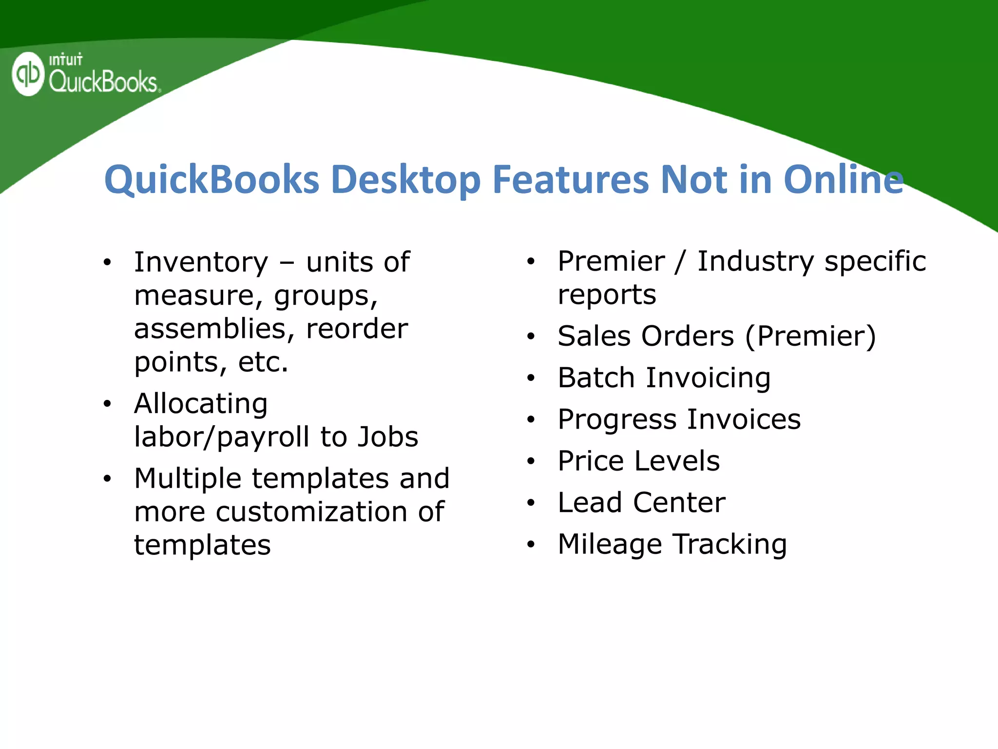 QuickBooks Desktop Features Not in Online
• Inventory – units of
measure, groups,
assemblies, reorder
points, etc.
• Allocating
labor/payroll to Jobs
• Multiple templates and
more customization of
templates
• Premier / Industry specific
reports
• Sales Orders (Premier)
• Batch Invoicing
• Progress Invoices
• Price Levels
• Lead Center
• Mileage Tracking
 