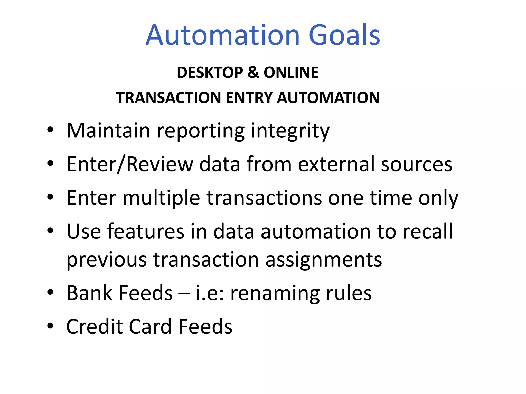 Automation Goals
• Maintain reporting integrity
• Enter/Review data from external sources
• Enter multiple transactions one time only
• Use features in data automation to recall
previous transaction assignments
• Bank Feeds – i.e: renaming rules
• Credit Card Feeds
DESKTOP & ONLINE
TRANSACTION ENTRY AUTOMATION
 