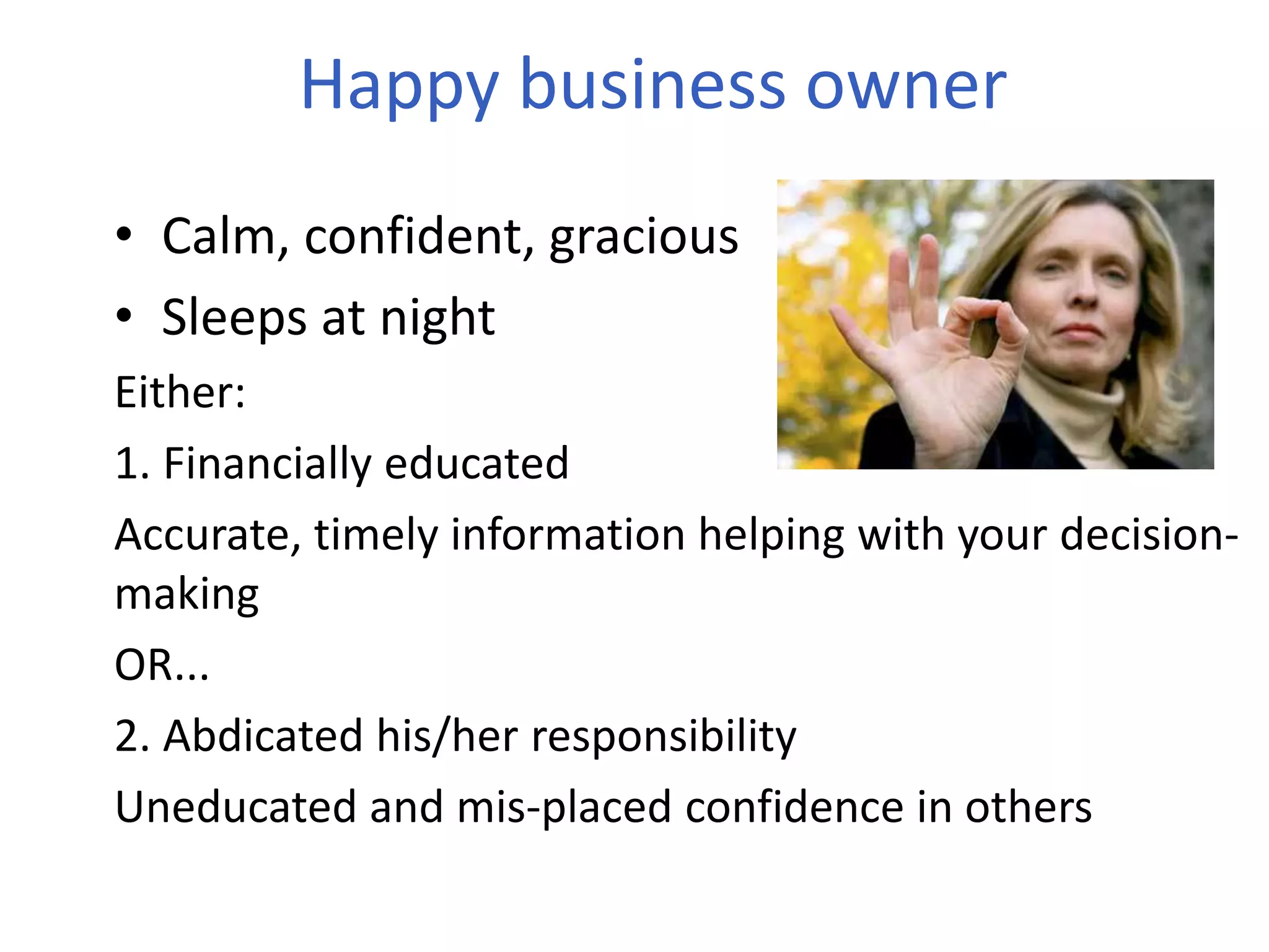 Happy business owner
• Calm, confident, gracious
• Sleeps at night
Either:
1. Financially educated
Accurate, timely information helping with your decision-
making
OR...
2. Abdicated his/her responsibility
Uneducated and mis-placed confidence in others
 