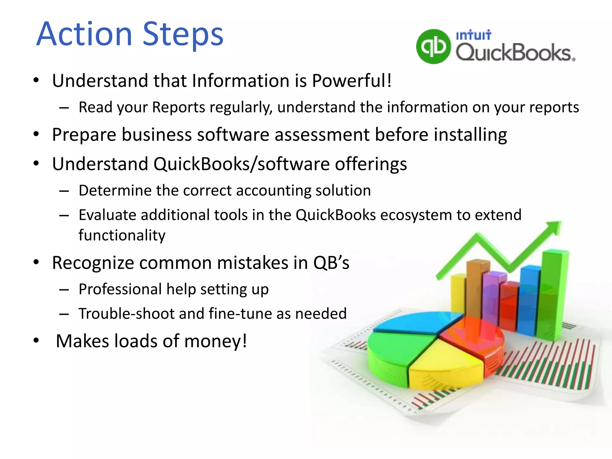 Action Steps
• Understand that Information is Powerful!
– Read your Reports regularly, understand the information on your reports
• Prepare business software assessment before installing
• Understand QuickBooks/software offerings
– Determine the correct accounting solution
– Evaluate additional tools in the QuickBooks ecosystem to extend
functionality
• Recognize common mistakes in QB’s
– Professional help setting up
– Trouble-shoot and fine-tune as needed
• Makes loads of money!
 