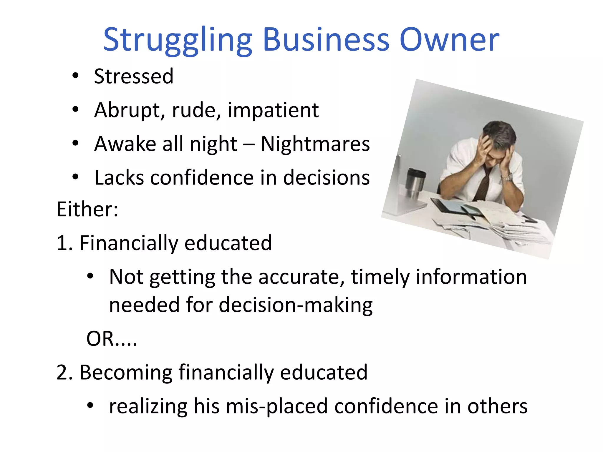 Struggling Business Owner
• Stressed
• Abrupt, rude, impatient
• Awake all night – Nightmares
• Lacks confidence in decisions
Either:
1. Financially educated
• Not getting the accurate, timely information
needed for decision-making
OR....
2. Becoming financially educated
• realizing his mis-placed confidence in others
 