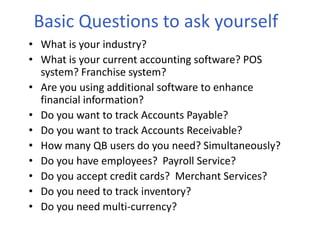 Basic Questions to ask yourself
• What is your industry?
• What is your current accounting software? POS
system? Franchise system?
• Are you using additional software to enhance
financial information?
• Do you want to track Accounts Payable?
• Do you want to track Accounts Receivable?
• How many QB users do you need? Simultaneously?
• Do you have employees? Payroll Service?
• Do you accept credit cards? Merchant Services?
• Do you need to track inventory?
• Do you need multi-currency?
 