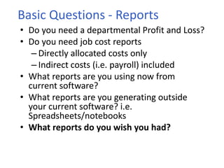 • Do you need a departmental Profit and Loss?
• Do you need job cost reports
– Directly allocated costs only
– Indirect costs (i.e. payroll) included
• What reports are you using now from
current software?
• What reports are you generating outside
your current software? i.e.
Spreadsheets/notebooks
• What reports do you wish you had?
Basic Questions - Reports
 