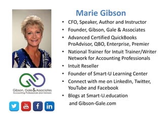 Marie Gibson
• CFO, Speaker, Author and Instructor
• Founder, Gibson, Gale & Associates
• Advanced Certified QuickBooks
ProAdvisor, QBO, Enterprise, Premier
• National Trainer for Intuit Trainer/Writer
Network for Accounting Professionals
• Intuit Reseller
• Founder of Smart-U Learning Center
• Connect with me on LinkedIn, Twitter,
YouTube and Facebook
• Blogs at Smart-U.education
and Gibson-Gale.com
 