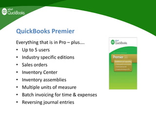 QuickBooks Premier
Everything that is in Pro – plus….
• Up to 5 users
• Industry specific editions
• Sales orders
• Inventory Center
• Inventory assemblies
• Multiple units of measure
• Batch invoicing for time & expenses
• Reversing journal entries
 
