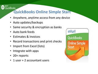 QuickBooks Online Simple Start
• Anywhere, anytime access from any device
• Auto updates/backups
• Same security & encryption as banks
• Auto bank feeds
• Estimates & invoices
• Record transactions and print checks
• Import from Excel (lists)
• Integrate with apps
• 20+ reports
• 1 user + 2 accountant users
 