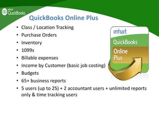 QuickBooks Online Plus
• Class / Location Tracking
• Purchase Orders
• Inventory
• 1099s
• Billable expenses
• Income by Customer (basic job costing)
• Budgets
• 65+ business reports
• 5 users (up to 25) + 2 accountant users + unlimited reports
only & time tracking users
 