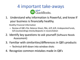 4 important take-aways
1. Understand why information is Powerful, and know if
your business is financially healthy.
Healthy Financial Information
– Review of QB’s File: Balance Sheet, P&L, A/P, A/R, Undeposited funds,
O/S (outstanding) checks/deposits in reconciliation
2. Identify key questions to ask yourself (Software Needs
Assessment)
3. Familiar with similarities/differences in QB’s products
– Technical drill-down into window shots
4. Recognize common mistakes made in QB’s
 