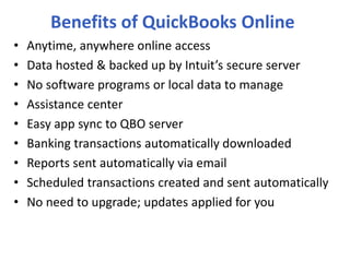 Benefits of QuickBooks Online
• Anytime, anywhere online access
• Data hosted & backed up by Intuit’s secure server
• No software programs or local data to manage
• Assistance center
• Easy app sync to QBO server
• Banking transactions automatically downloaded
• Reports sent automatically via email
• Scheduled transactions created and sent automatically
• No need to upgrade; updates applied for you
 