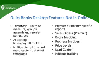 QuickBooks Desktop Features Not in Online
• Inventory – units of
measure, groups,
assemblies, reorder
points, etc.
• Allocating
labor/payroll to Jobs
• Multiple templates and
more customization of
templates
• Premier / Industry specific
reports
• Sales Orders (Premier)
• Batch Invoicing
• Progress Invoices
• Price Levels
• Lead Center
• Mileage Tracking
 